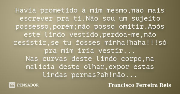 Havia prometido à mim mesmo,não mais escrever pra ti.Não sou um sujeito possesso,porém;não posso omitir.Após este lindo vestido,perdoa-me,não resistir,se tu fos... Frase de Francisco Ferreira Reis.