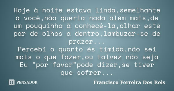 Hoje à noite estava linda,semelhante à você,não queria nada além mais,de um pouquinho à conhecê-la,olhar este par de olhos a dentro,lambuzar-se de prazer... Per... Frase de Francisco Ferreira Dos Reis.