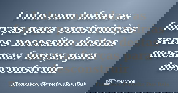 Luto com todas as forças para construir;às vezes necessito destas mesmas forças para desconstruir... Frase de Francisco Ferreira dos Reis.