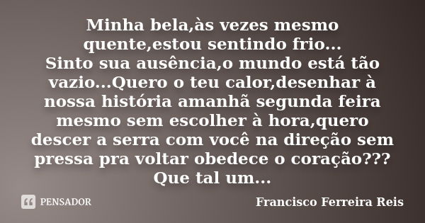 Minha bela,às vezes mesmo quente,estou sentindo frio... Sinto sua ausência,o mundo está tão vazio...Quero o teu calor,desenhar à nossa história amanhã segunda f... Frase de Francisco Ferreira Reis.