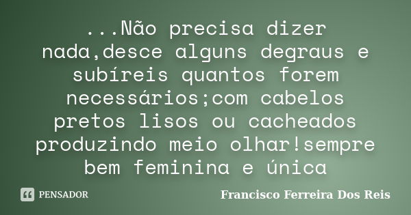 ...Não precisa dizer nada,desce alguns degraus e subíreis quantos forem necessários;com cabelos pretos lisos ou cacheados produzindo meio olhar!sempre bem femin... Frase de Francisco Ferreira dos Reis.