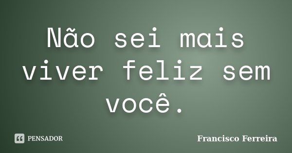 Não sei mais viver feliz sem você.... Frase de Francisco Ferreira.