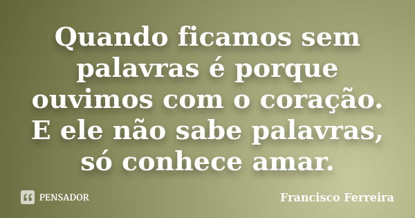 Quando ficamos sem palavras é porque ouvimos com o coração. E ele não sabe palavras, só conhece amar.... Frase de Francisco Ferreira.