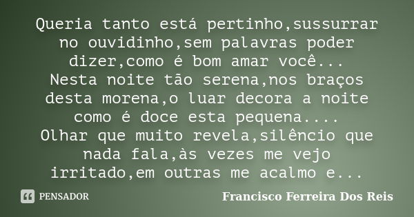 Queria tanto está pertinho,sussurrar no ouvidinho,sem palavras poder dizer,como é bom amar você... Nesta noite tão serena,nos braços desta morena,o luar decora ... Frase de Francisco Ferreira dos Reis.