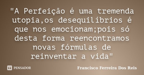 "A Perfeição é uma tremenda utopia,os desequilíbrios é que nos emocionam;pois só desta forma reencontramos novas fórmulas de reinventar a vida"... Frase de Francisco Ferreira dos Reis.