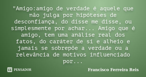 "Amigo:amigo de verdade é aquele que não julga por hipóteses de desconfiança, do disse me disse, ou simplesmente por achar... Amigo que é amigo, tem uma an... Frase de Francisco Ferreira Reis.