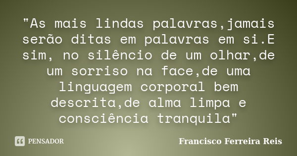 "As mais lindas palavras,jamais serão ditas em palavras em si.E sim, no silêncio de um olhar,de um sorriso na face,de uma linguagem corporal bem descrita,d... Frase de Francisco Ferreira Reis.