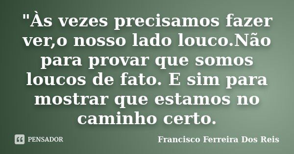 "Às vezes precisamos fazer ver,o nosso lado louco.Não para provar que somos loucos de fato. E sim para mostrar que estamos no caminho certo.... Frase de Francisco Ferreira Dos Reis.