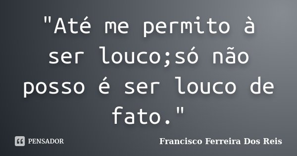 "Até me permito à ser louco;só não posso é ser louco de fato."... Frase de Francisco Ferreira Dos Reis.