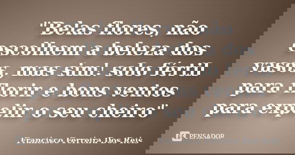 "Belas flores, não escolhem a beleza dos vasos, mas sim! solo fértil para florir e bons ventos para expelir o seu cheiro"... Frase de Francisco Ferreira Dos Reis.