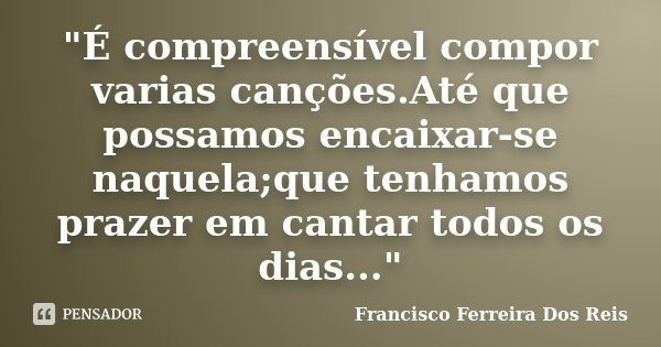 "É compreensível compor varias canções.Até que possamos encaixar-se naquela;que tenhamos prazer em cantar todos os dias..."... Frase de Francisco Ferreira Dos Reis.