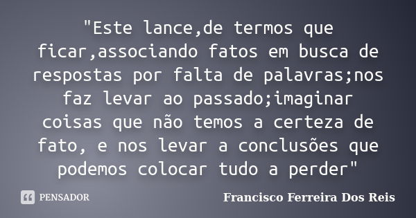 "Este lance,de termos que ficar,associando fatos em busca de respostas por falta de palavras;nos faz levar ao passado;imaginar coisas que não temos a certe... Frase de Francisco Ferreira dos Reis.