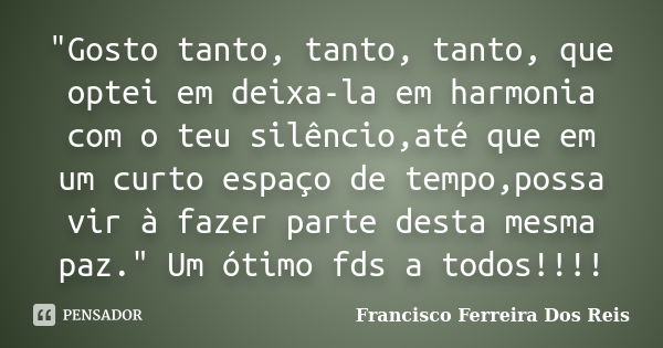 "Gosto tanto, tanto, tanto, que optei em deixa-la em harmonia com o teu silêncio,até que em um curto espaço de tempo,possa vir à fazer parte desta mesma pa... Frase de Francisco Ferreira Dos Reis.