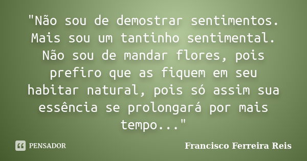 "Não sou de demostrar sentimentos. Mais sou um tantinho sentimental. Não sou de mandar flores, pois prefiro que as fiquem em seu habitar natural, pois só a... Frase de Francisco Ferreira Reis.