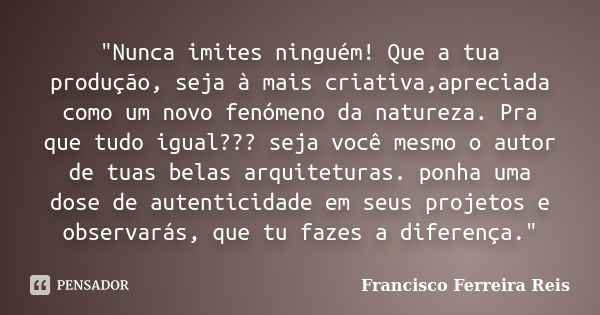 "Nunca imites ninguém! Que a tua produção, seja à mais criativa,apreciada como um novo fenómeno da natureza. Pra que tudo igual??? seja você mesmo o autor ... Frase de Francisco Ferreira Reis.