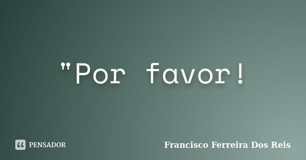 "Por favor!... Frase de Francisco Ferreira dos Reis.