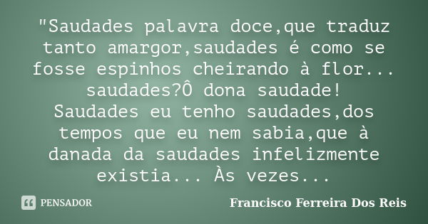 "Saudades palavra doce,que traduz tanto amargor,saudades é como se fosse espinhos cheirando à flor... saudades?Ô dona saudade! Saudades eu tenho saudades,d... Frase de Francisco Ferreira Dos Reis.