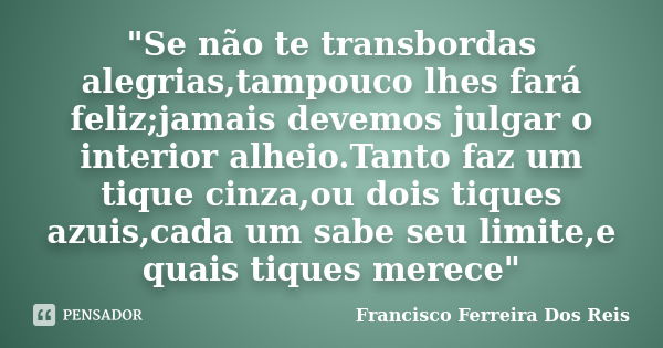 "Se não te transbordas alegrias,tampouco lhes fará feliz;jamais devemos julgar o interior alheio.Tanto faz um tique cinza,ou dois tiques azuis,cada um sabe... Frase de Francisco Ferreira Dos Reis.