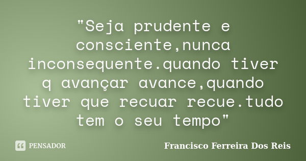 "Seja prudente e consciente,nunca inconsequente.quando tiver q avançar avance,quando tiver que recuar recue.tudo tem o seu tempo"... Frase de Francisco Ferreira Dos Reis.