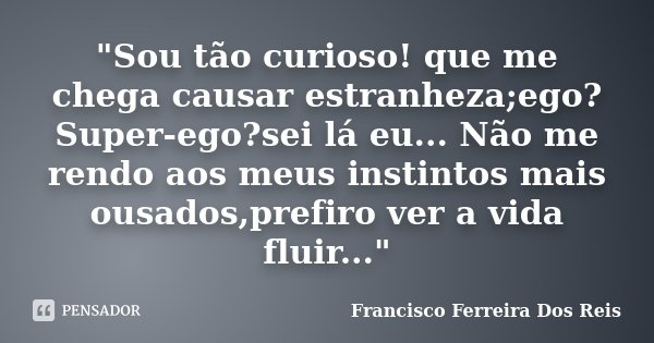 "Sou tão curioso! que me chega causar estranheza;ego? Super-ego?sei lá eu... Não me rendo aos meus instintos mais ousados,prefiro ver a vida fluir..."... Frase de Francisco Ferreira dos Reis.