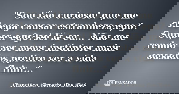 "Sou tão curioso! que me chega causar estranheza;ego? Super-ego?sei lá eu... Não me rendo aos meus instintos mais ousados,prefiro ver a vida fluir..."... Frase de Francisco Ferreira dos Reis.