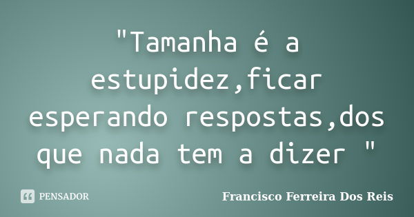 "Tamanha é a estupidez,ficar esperando respostas,dos que nada tem a dizer "... Frase de Francisco Ferreira Dos Reis.