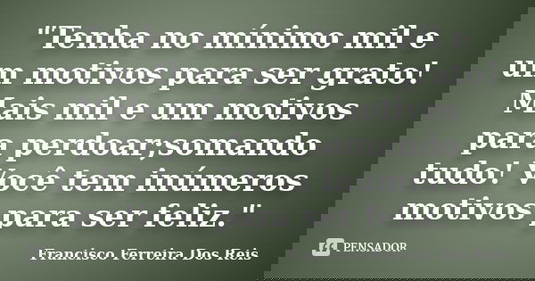 "Tenha no mínimo mil e um motivos para ser grato! Mais mil e um motivos para perdoar;somando tudo! Você tem inúmeros motivos para ser feliz."... Frase de Francisco Ferreira Dos Reis.