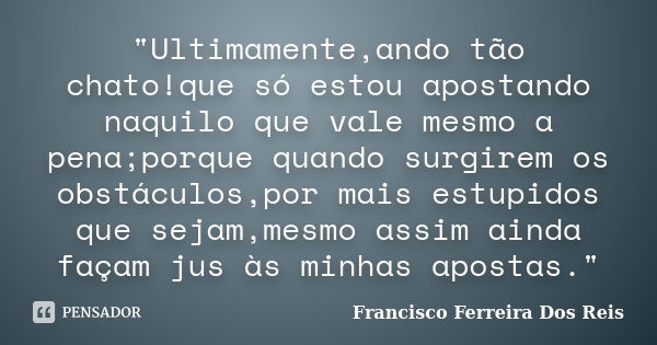 "Ultimamente,ando tão chato!que só estou apostando naquilo que vale mesmo a pena;porque quando surgirem os obstáculos,por mais estupidos que sejam,mesmo as... Frase de Francisco Ferreira dos Reis.