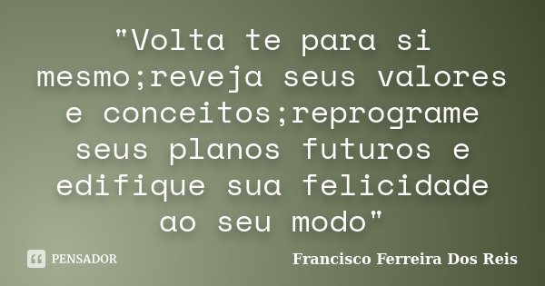 "Volta te para si mesmo;reveja seus valores e conceitos;reprograme seus planos futuros e edifique sua felicidade ao seu modo"... Frase de Francisco Ferreira dos Reis.