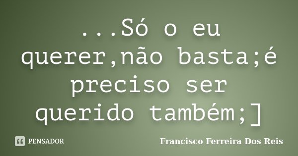 ...Só o eu querer,não basta;é preciso ser querido também;]... Frase de Francisco Ferreira Dos Reis.