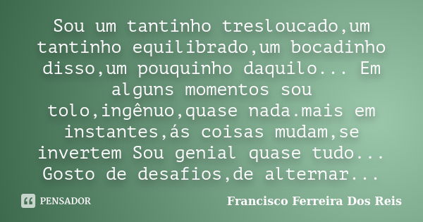 Sou um tantinho tresloucado,um tantinho equilibrado,um bocadinho disso,um pouquinho daquilo... Em alguns momentos sou tolo,ingênuo,quase nada.mais em instantes,... Frase de Francisco Ferreira Dos Reis.