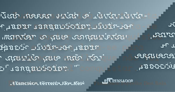 Tudo nessa vida é luta;luta-se para conquistar,luta-se para manter o que conquistou e depois luta-se para esquecer aquilo que não foi possível conquistar."... Frase de Francisco Ferreira Dos Reis.