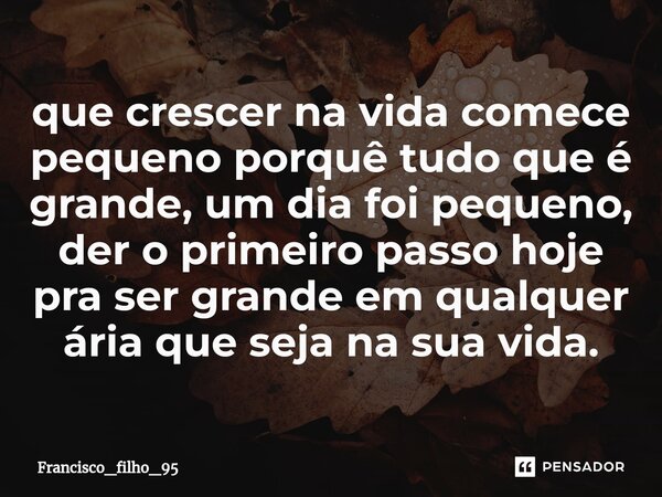 ⁠que crescer na vida comece pequeno porquê tudo que é grande, um dia foi pequeno, der o primeiro passo hoje pra ser grande em qualquer ária que seja na sua vida... Frase de Francisco_filho_95.