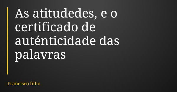As atitudedes, e o certificado de auténticidade das palavras... Frase de Francisco filho.