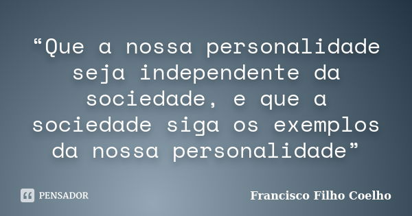 “Que a nossa personalidade seja independente da sociedade, e que a sociedade siga os exemplos da nossa personalidade”... Frase de Francisco Filho Coelho.