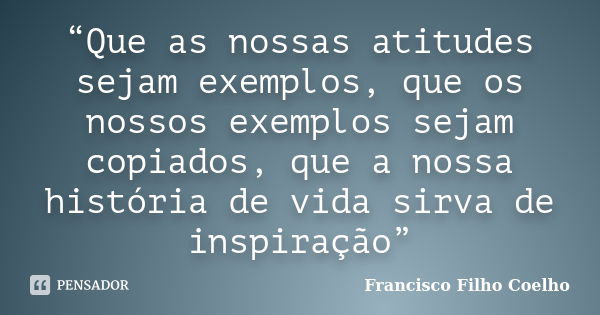 “Que as nossas atitudes sejam exemplos, que os nossos exemplos sejam copiados, que a nossa história de vida sirva de inspiração”... Frase de Francisco Filho Coelho.