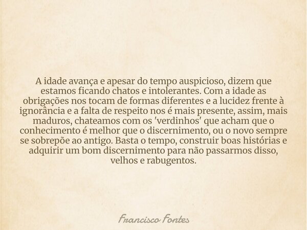 A idade avança e apesar do tempo auspicioso, dizem que estamos ficando chatos e intolerantes. Com a idade as obrigações nos tocam de formas diferentes e a lucid... Frase de Francisco Fontes.