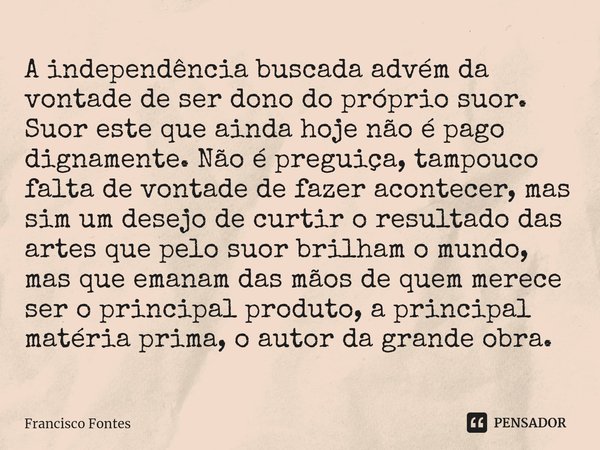 A independência buscada advém da vontade de ser dono do próprio suor. Suor este que ainda hoje não é pago dignamente. Não é preguiça, tampouco falta de vontade ... Frase de Francisco Fontes.