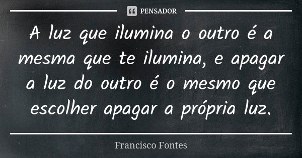 A luz que ilumina o outro é a mesma que te ilumina, e apagar a luz do outro é o mesmo que escolher apagar a própria luz.... Frase de Francisco Fontes.