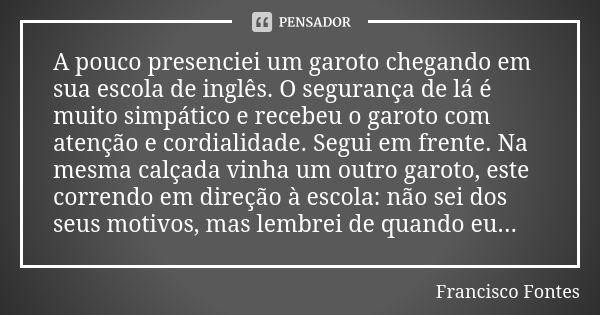 A pouco presenciei um garoto chegando em sua escola de inglês. O segurança de lá é muito simpático e recebeu o garoto com atenção e cordialidade. Segui em frent... Frase de Francisco Fontes.