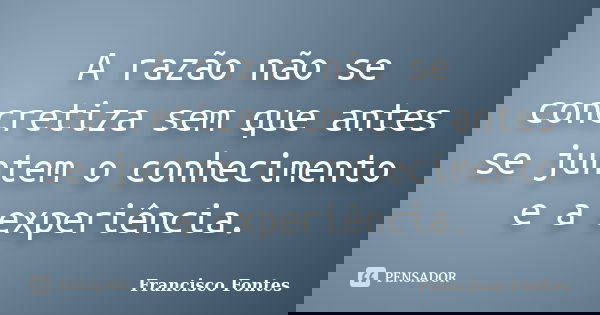 A razão não se concretiza sem que antes se juntem o conhecimento e a experiência.... Frase de Francisco Fontes.