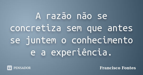 A razão não se concretiza sem que antes se juntem o conhecimento e a experiência.... Frase de Francisco Fontes.