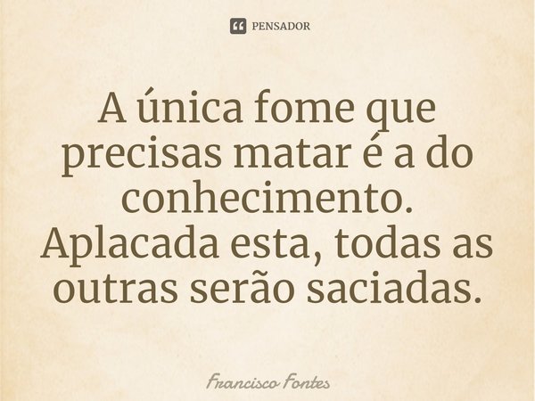 ⁠A única fome que precisas matar é a do conhecimento. Aplacada esta, todas as outras serão saciadas.... Frase de Francisco Fontes.