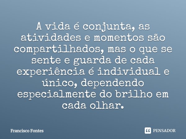 A vida é conjunta, as atividades e momentos são compartilhados, mas o que se sente e guarda de cada experiência é individual e único, dependendo especialmente d... Frase de Francisco Fontes.