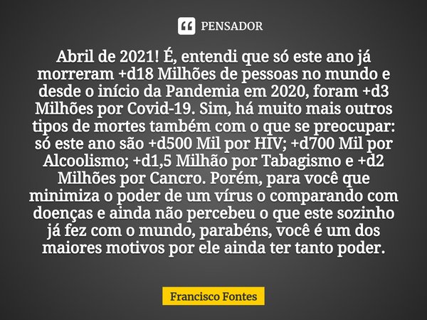 Abril de 2021! É, entendi que só este ano já morreram +d18 Milhões de pessoas no mundo e desde o início da Pandemia em 2020, foram +d3 Milhões por Covid-19. Sim... Frase de Francisco Fontes.