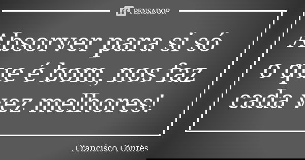 Absorver para si só o que é bom, nos faz cada vez melhores!... Frase de Francisco Fontes.