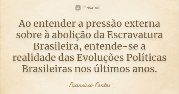 Ao entender a pressão externa sobre à abolição da Escravatura Brasileira, entende-se a realidade das Evoluções Políticas Brasileiras nos últimos anos.... Frase de Francisco Fontes.