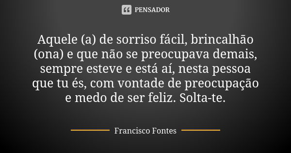 Aquele (a) de sorriso fácil, brincalhão (ona) e que não se preocupava demais, sempre esteve e está aí, nesta pessoa que tu és, com vontade de preocupação e medo... Frase de Francisco Fontes.