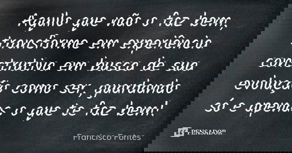 Aquilo que não o faz bem, transforme em experiência construtiva em busca de sua evolução como ser, guardando só e apenas o que te faz bem!... Frase de Francisco Fontes.