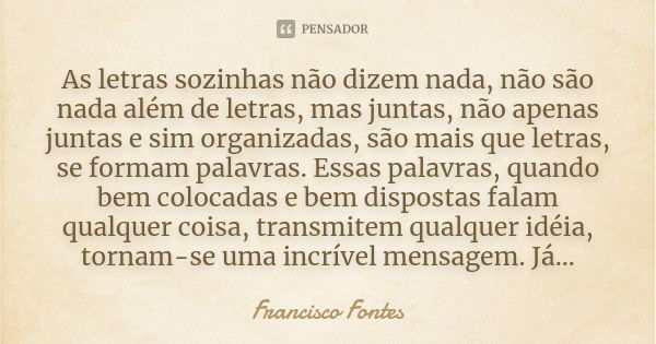 As letras sozinhas não dizem nada, não são nada além de letras, mas juntas, não apenas juntas e sim organizadas, são mais que letras, se formam palavras. Essas ... Frase de Francisco Fontes.